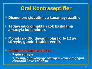 Oral Kontraseptifler Dismenore şiddetini ve kanamayı azaltır. Tedavi edici olmaktan çok baskılama amacıyla kullanılırlar. Monofazik OK, devamlı olarak, 6-12 ay süreyle, günde 1 tablet verilir. Kırılma kanaması olursa   7 gün süreyle  1,25 mg/gün konjuge östrojen veya 2 mg/gün estradiol ilave edilebilir.  