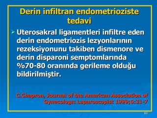 Uterosakral ligamentleri infiltre eden derin endometriozis lezyonlarının rezeksiyonunu takiben dismenore ve derin disparoni semptomlarında %70-80 oranında gerileme olduğu bildirilmiştir. C.Chapron, Journal of the American Association of Gynecologıc Laparoscopist 1999;6:31-7 Derin infiltran endometrioziste tedavi 