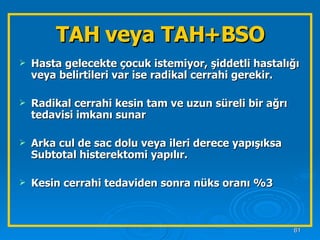 TAH veya TAH+BSO Hasta gelecekte çocuk istemiyor, şiddetli hastalığı veya belirtileri var ise radikal cerrahi gerekir. Radikal cerrahi kesin tam ve uzun süreli bir ağrı tedavisi imkanı sunar Arka cul de sac dolu veya ileri derece yapışıksa Subtotal histerektomi yapılır. Kesin cerrahi tedaviden sonra nüks oranı %3 
