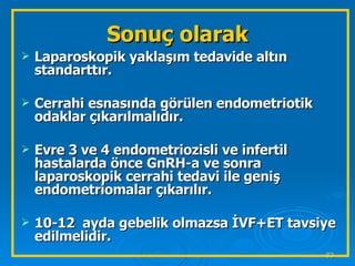 Sonuç olarak Laparoskopik yaklaşım tedavide altın standarttır. Cerrahi esnasında görülen endometriotik odaklar çıkarılmalıdır. Evre 3 ve 4 endometriozisli ve infertil hastalarda önce GnRH-a ve sonra laparoskopik cerrahi tedavi ile geniş endometriomalar çıkarılır. 10-12  ayda gebelik olmazsa İVF+ET tavsiye edilmelidir. 