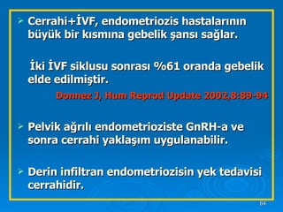 Cerrahi+İVF, endometriozis hastalarının büyük bir kısmına gebelik şansı sağlar. İki İVF siklusu sonrası %61 oranda gebelik elde edilmiştir. Donnez J, Hum Reprod Update 2002,8:89-94 Pelvik ağrılı endometrioziste GnRH-a ve sonra cerrahi yaklaşım uygulanabilir. Derin infiltran endometriozisin yek tedavisi cerrahidir. 