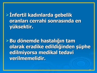 İnfertil kadınlarda gebelik oranları cerrahi sonrasında en yüksektir. Bu dönemde hastalığın tam olarak eradike edildiğinden şüphe edilmiyorsa medikal tedavi verilmemelidir. 