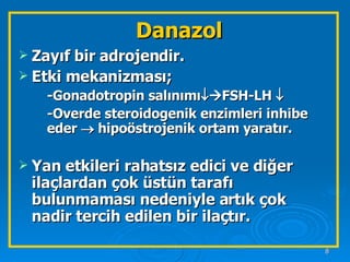Danazol Zayıf bir adrojendir. Etki mekanizması; -Gonadotropin salınımı   FSH-LH     -Overde steroidogenik enzimleri inhibe eder    hipoöstrojenik ortam yaratır. Yan etkileri rahatsız edici ve diğer ilaçlardan çok üstün tarafı bulunmaması nedeniyle artık çok nadir tercih edilen bir ilaçtır. 