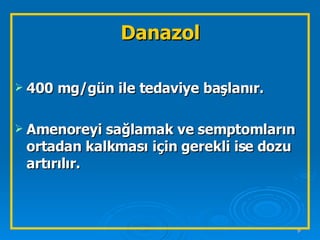 Danazol 400 mg/gün ile tedaviye başlanır.  Amenoreyi sağlamak ve semptomların ortadan kalkması için gerekli ise dozu artırılır. 