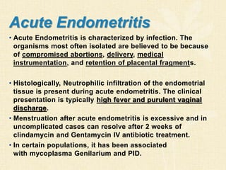 Acute Endometritis
• Acute Endometritis is characterized by infection. The
organisms most often isolated are believed to be because
of compromised abortions, delivery, medical
instrumentation, and retention of placental fragments.
• Histologically, Neutrophilic infiltration of the endometrial
tissue is present during acute endometritis. The clinical
presentation is typically high fever and purulent vaginal
discharge.
• Menstruation after acute endometritis is excessive and in
uncomplicated cases can resolve after 2 weeks of
clindamycin and Gentamycin IV antibiotic treatment.
• In certain populations, it has been associated
with mycoplasma Genilarium and PID.
 