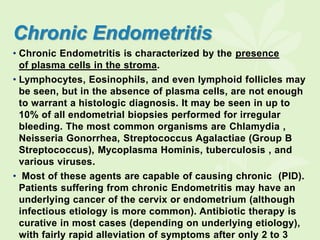 Chronic Endometritis
• Chronic Endometritis is characterized by the presence
of plasma cells in the stroma.
• Lymphocytes, Eosinophils, and even lymphoid follicles may
be seen, but in the absence of plasma cells, are not enough
to warrant a histologic diagnosis. It may be seen in up to
10% of all endometrial biopsies performed for irregular
bleeding. The most common organisms are Chlamydia ,
Neisseria Gonorrhea, Streptococcus Agalactiae (Group B
Streptococcus), Mycoplasma Hominis, tuberculosis , and
various viruses.
• Most of these agents are capable of causing chronic (PID).
Patients suffering from chronic Endometritis may have an
underlying cancer of the cervix or endometrium (although
infectious etiology is more common). Antibiotic therapy is
curative in most cases (depending on underlying etiology),
with fairly rapid alleviation of symptoms after only 2 to 3
 