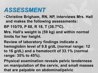 ASSESSMENT
•Christine Brigham, RN, NP, interviews Mrs. Hall
and makes the following assessments:
BP 110/70, P 68, R 18, T (36.7°C).
Mrs. Hall’s weight is (59 kg) and within normal
limits for her height.
Review of laboratory findings indicate a
hemoglobin level of 9.8 g/dL (normal range: 12
to 16 g/dL) and a hematocrit of 33.1% (normal
range: 35% to 45%).
Physical examination reveals pelvic tenderness
on manipulation of the cervix, and small masses
that are palpable on abdominal/pelvic
 