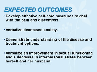 EXPECTED OUTCOMES
•Develop effective self-care measures to deal
with the pain and discomfort.
•Verbalize decreased anxiety.
•Demonstrate understanding of the disease and
treatment options.
•Verbalize an improvement in sexual functioning
and a decrease in interpersonal stress between
herself and her husband.
 