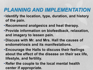 PLANNING AND IMPLEMENTATION
•Identify the location, type, duration, and history
of the pain.
•Recommend analgesics and heat therapy.
•Provide information on biofeedback, relaxation,
and imagery to lessen pain.
•Discuss with Mr. and Mrs. Hall the causes of
endometriosis and its manifestations.
•Encourage the Halls to discuss their feelings
about the effect of the disease on their sex life,
lifestyle, and fertility.
•Refer the couple to the local mental health
center if appropriate.
 