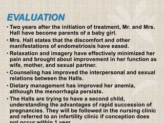 EVALUATION
• Two years after the initiation of treatment, Mr. and Mrs.
Hall have become parents of a baby girl.
• Mrs. Hall states that the discomfort and other
manifestations of endometriosis have eased.
• Relaxation and imagery have effectively minimized her
pain and brought about improvement in her function as
wife, mother, and sexual partner.
• Counseling has improved the interpersonal and sexual
relations between the Halls.
• Dietary management has improved her anemia,
although the menorrhagia persists.
• The Halls are trying to have a second child,
understanding the advantages of rapid succession of
pregnancies. They will be followed in the nursing clinic
and referred to an infertility clinic if conception does
 