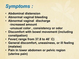 • Abdominal distension
• Abnormal vaginal bleeding
• Abnormal vaginal discharge
-increased amount
-unusual color , consistency or odor
• Discomfort with bowel movement (including
constipation)
• Fever( range from 37.8 to 40˚ C)
• General discomfort, uneasiness, or ill feeling
(malaise)
• Pain in lower abdomen or pelvic region
(uterine pain)
Symptoms :
 