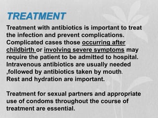 TREATMENT
Treatment with antibiotics is important to treat
the infection and prevent complications.
Complicated cases those occurring after
childbirth or involving severe symptoms may
require the patient to be admitted to hospital.
Intravenous antibiotics are usually needed
,followed by antibiotics taken by mouth.
Rest and hydration are important.
Treatment for sexual partners and appropriate
use of condoms throughout the course of
treatment are essential.
 