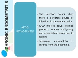 CHRONIC
ENDOMETRITIS
• The infection occurs when
there is persistent source of
infection in the uterine cavity.
• IUCD, infected polyp, retained
products, uterine malignancy
and endometrial burns due to
radium.
• Tubercular endometritis is
chronic from the beginning.
AETIO-
PATHOGENESIS
 