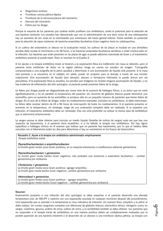 Diagnóstico erróneo
         Trombosis venosa pélvica Séptica
         Trombosis de la microvasculatura del miometrio
         Necrosis del miometrio
         Fiebre por las drogas

Porque la mayoría de los pacientes por cesárea recibir profilaxis con antibióticos, existe el potencial para la selección de
una bacteria resistente. Los estudios han demostrado que con la administración de una dosis única de una cefalosporina
hay un aumento de seis veces en la colonización por enterococo del tracto genital inferior. Existe también un potencial
para la selección de cepas resistentes de bacterias anaerobias facultativas Gram negativo hacia las cefalosporinas.

Si un cultivo del endometrio se obtuvo en la evaluación inicial, los cultivos de las placas se incuban en una atmósfera
aerobia debe revelar el crecimiento a las 48 horas, si las bacterias anaerobias facultativas aeróbicas o están involucrados en
la infección. Las bacterias que están presentes en las placas de agar se puede adiciones manchada de Gram y al tratamiento
antibiótico presente se puede hacer. Estos se resumen en el Cuadro 2.

Si los ajustes a la terapia antibiótica inicial se hicieron y la exploración física era indiferente (sin masa se detectó), pero el
paciente tenía exhibición de dolor en la región pélvica, tenga en cuenta los estudios de imagen. Tomografía
computarizada o una ecografía de la pelvis ayudará a determinar si una acumulación de líquido está presente. Si la masa
está presente y se encuentra en el callejón sin salida, puede ser propicio para el drenaje a través de una incisión
colpotomía. Una acumulación de líquido (por ejemplo, absceso o hematoma infectado) se puede drenar por vía
percutánea. Si la exploración física es anodina, los estudios por imágenes no revelan ninguna acumulación de líquido, y no
hay evidencia de inflamación del sitio quirúrgico, el paciente puede presentar fiebre de la droga.

La fiebre por drogas puede ser diagnosticada por toma nota de la ausencia de hallazgos físicos, y un pulso que no varía
significativamente y no en paralelo la temperatura del paciente. Un recuento de glóbulos blancos puede demostrar una
eosinofilia, pero un aumento de los eosinófilos se produce sólo en un pequeño número de pacientes que tienen fiebre de
drogas. En el caso de la fiebre de drogas, todos los medicamentos esenciales, incluidos los antibióticos, se debe interrumpir.
La fiebre debe resolver dentro de 24 a 96 horas de interrupción de todos los medicamentos. Si el paciente presenta un
aumento en la temperatura, sin embargo, luego de una evaluación completa debe ser realizada. Si se sospecha una
infección, el tratamiento antibiótico debe ser reiniciado. Esta vez sería preferible no utilizar la misma clase de antibióticos
que se administró anteriormente.

La sangre venosa se debe obtener para inocular un medio líquido (botellas de cultivo de sangre) cada vez que hay una
sospecha de bacteriemia, si el paciente tiene escalofríos, o si ha fallado la terapia con antibióticos. No hay signos
específicos o hallazgos clínicos en el examen que indican que un paciente hay bacteriemia, por lo que el médico debe
consultar con el laboratorio todos los días para determinar si hay un crecimiento en los frascos de hemocultivo

  Recuadro 2. Ajuste a la terapia con antibióticos administrados empíricamente
  Terapia antibiótica inicial

  Piperacilina/tazobactam o ampicilina/sulbactam
  La tinción gram revela cocos Gram positivos, en su mayoría enterococos o estafilococos adicionar gentamicina

  Piperacilina/tazobactam + gentamicina
  La tinción gram revela bacilos Gram negativos, más probable una resistencia a anaerobios facultativos – cambiar
  gentamicina por amikacina

  Clindamicina + gentamicina
  La tinción gram revela cocos Gram positivos- agregar ampicilina
  La tinción gran revela bacilos Gram negativos- cambiar gentamicina por amikacina

  Metronidazol + gentamicina
  La tinción gram revela cocos Gram positivos – agregar ampicilina
  La tinción gram revela bacilos Gram negativos – cambiar gentamicina por amikacina


Resumen
Endometritis posparto o una infección del sitio quirúrgico se debe sospechar si el paciente desarrolla una elevada
temperatura oral, de 100.4ºF o superior con una taquicardia asociada en cualquier momento después del procedimiento.
Una taquicardia que se asemeja a la temperatura es muy indicativa de infección. Un examen físico completo y la pelvis se
debe realizar. Un conteo sanguíneo completo con diferencial de glóbulos blancos, electrolitos séricos, nitrógeno ureico en
                                                                                                                                     6




sangre, creatinina, glucosa, análisis de orina, cultivo de orina, y la sensibilidad también se debe obtener. Los pacientes que
                                                                                                                                     Página




no responden a la terapia inicial de antibióticos en una manera positiva deben ser cuidadosamente evaluados por la
posible aparición de una bacteria resistente o el desarrollo de un absceso o una trombosis séptica pélvica. La terapia con
 