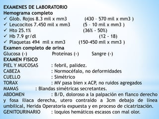 EXAMENES DE LABORATORIO
Hemograma completo
 Glob. Rojos 8.3 mil x mm3 (430 – 570 mil x mm3 )
 Leucocitos 7.450 mil x mm3 (5 – 10 mil x mm3 )
 Hto 25.1% (36% - 50%)
 Hb 7.9 gr/dl (12 - 18)
 Plaquetas 494 mil x mm3 (150-450 mil x mm3 )
Examen completo de orina
Glucosa (-) Proteínas (-) Sangre (-)
EXAMEN FISICO
PIEL Y MUCOSAS : febril, palidez.
CABEZA : Normocéfalo, no deformidades
CUELLO : Simétrico
TORAX : MV pasa bien x ACP, no ruidos agregados
MAMAS : Blandas simétricas secretantes.
ABDOMEN : B/D, doloroso a la palpación en flanco derecho
y fosa iliaca derecha, utero contraído a 3cm debajo de línea
umbilical, Herida Operatoria expuesta y en proceso de cicatrización.
GENITOURINARIO : loquios hemáticos escasos con mal olor.
 