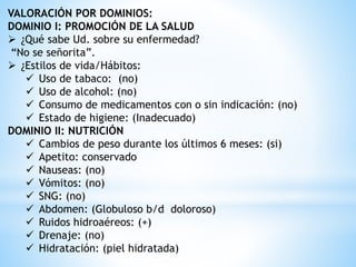 VALORACIÓN POR DOMINIOS:
DOMINIO I: PROMOCIÓN DE LA SALUD
 ¿Qué sabe Ud. sobre su enfermedad?
“No se señorita”.
 ¿Estilos de vida/Hábitos:
 Uso de tabaco: (no)
 Uso de alcohol: (no)
 Consumo de medicamentos con o sin indicación: (no)
 Estado de higiene: (Inadecuado)
DOMINIO II: NUTRICIÓN
 Cambios de peso durante los últimos 6 meses: (si)
 Apetito: conservado
 Nauseas: (no)
 Vómitos: (no)
 SNG: (no)
 Abdomen: (Globuloso b/d doloroso)
 Ruidos hidroaéreos: (+)
 Drenaje: (no)
 Hidratación: (piel hidratada)
 