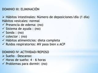 DOMINIO III: ELIMINACIÓN
 Hábitos intestinales: Número de deposiciones/día (1 día)
Hábitos vesicales: normal
 Presencia de edema: (no)
 Sistema de ayuda : (no)
 Sonda : (no)
 colector : (no)
 Hábitos alimenticios: dieta completa
 Ruidos respiratorios: MV pasa bien x ACP
DOMINIO IV: ACTIVIDAD/REPOSO
 Sueño – Descanso:
 Horas de sueño: 4 – 6 horas
 Problemas para dormir: (no)
 