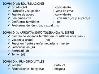 DOMINIO VII: ROL/RELACIONES
 Estado civil : conviviente
 Profesión /ocupación : Ama de casa
 Fuente de apoyo : conviviente
 Con quien vive : con sus hijos y su pareja.
 Conflictos familiares : no
 Problemas de identidad sexual : no
DOMINIO IX: AFRONTAMIENTO TOLERANCIA AL ESTRÉS
 Cambio de vivienda familiar en los últimos años: (no )
 Violencia sexual : (no)
 Reacción frente a enfermedades y muerte:
 Preocupación (si)
 Ansiedad (si)
 Temor (si)
DOMINIO X: PRINCIPIO VITALES
 Religión : Católica
 Restricciones Religiosas : ninguna
 