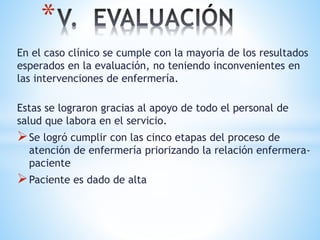 *
En el caso clínico se cumple con la mayoría de los resultados
esperados en la evaluación, no teniendo inconvenientes en
las intervenciones de enfermería.
Estas se lograron gracias al apoyo de todo el personal de
salud que labora en el servicio.
Se logró cumplir con las cinco etapas del proceso de
atención de enfermería priorizando la relación enfermera-
paciente
Paciente es dado de alta
 