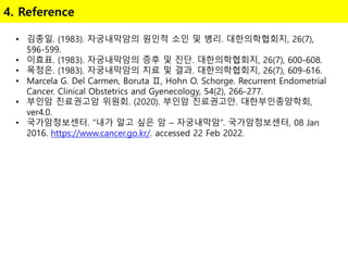 4. Reference
• 김종일. (1983). 자궁내막암의 원인적 소인 및 병리. 대한의학협회지, 26(7),
596-599.
• 이효표. (1983). 자궁내막암의 증후 및 진단. 대한의학협회지, 26(7), 600-608.
• 목정은. (1983). 자궁내막암의 치료 및 결과. 대한의학협회지, 26(7), 609-616.
• Marcela G. Del Carmen, Boruta Ⅱ, Hohn O. Schorge. Recurrent Endometrial
Cancer. Clinical Obstetrics and Gyenecology, 54(2), 266-277.
• 부인암 진료권고암 위원회. (2020). 부인암 진료권고안. 대한부인종양학회,
ver4.0.
• 국가암정보센터. “내가 알고 싶은 암 – 자궁내막암”. 국가암정보센터, 08 Jan
2016. https://www.cancer.go.kr/. accessed 22 Feb 2022.
 