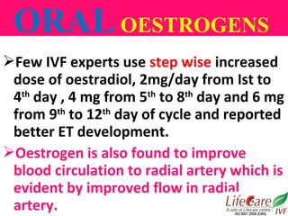 Few IVF experts use step wise increased
dose of oestradiol, 2mg/day from Ist to
4th
day , 4 mg from 5th
to 8th
day and 6 ...