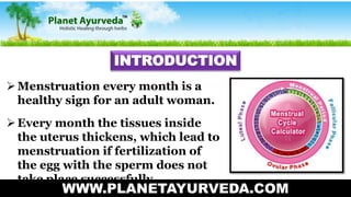 WWW.PLANETAYURVEDA.COM
INTRODUCTION
Menstruation every month is a
healthy sign for an adult woman.
Every month the tissues inside
the uterus thickens, which lead to
menstruation if fertilization of
the egg with the sperm does not
take place successfully.
 