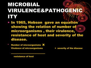 MICROBIAL 
VIRULENCE&PATHOGENIC 
ITY 
• In 1965, Hobson gave an equation 
showing the relation of number of 
microorganisms , their virulence, 
resistance of host and severity of the 
disease. 
• Number of microorganisms x 
Virulence of microorganisms = severity of the disease 
--------------------------------------------------- 
resistance of host 
 