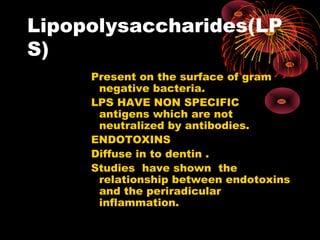 Lipopolysaccharides(LP 
S) 
Present on the surface of gram 
negative bacteria. 
LPS HAVE NON SPECIFIC 
antigens which are not 
neutralized by antibodies. 
ENDOTOXINS 
Diffuse in to dentin . 
Studies have shown the 
relationship between endotoxins 
and the periradicular 
inflammation. 
 