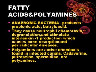 FATTY 
ACIDS&POLYAMINES 
• ANAEROBIC BACTERIA –produces 
propionic acid, butryicacid. 
• They cause neutrophil chemotaxis, 
degranulation,and stimulate 
interleukin -1 production which 
causes bone resorptionand 
periradicular diseases. 
• Polyamines are active chemicals 
found in infected canals. Cadaverine, 
putrescine, spermidine are 
polyamines. 
 