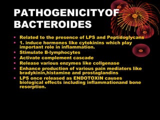 PATHOGENICITYOF 
BACTEROIDES 
• Related to the presence of LPS and Peptidoglycans 
• 1. induce hormones like cytokinins which play 
important role in inflammation. 
• Stimulate B-lymphocytes 
• Activate complement cascade 
• Release various enzymes like collgenase 
• Enhance production of various pain mediators like 
bradykinin,histamine and prostaglandins 
• LPS once released as ENDOTOXIN causes 
biological effects including inflammationand bone 
resorption. 
 