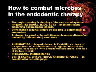 How to combat microbes 
in the endodontic therapy 
• Thorough cleaning & shaping of the root canal system-irrigants 
like NAOCL, H2O2, EDTA - excellent tissue 
dissolving and microbial agents. 
• Oxygenating a canal simply by opening is detrimental to 
anaerobes. 
• Drainage by canal or by soft tissues decrease discomfort 
caused by inflammatory mediators. 
• ANTIBIOITICS :Drug of choice is Penicillin vk bcos of 
its spectrum of microbial activity against most of the 
bacteria associated with endodontic infections and also 
of its low toxicity. 
• INTRACANAL MEDICAMENTS 
• Use of CAOH2, CHX2% TRIPLE ANTIBIOTIC PASTE - is 
beneficial in necrotic pulps 
 