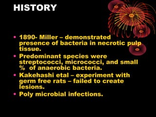 HISTORY 
• 1890- Miller – demonstrated 
presence of bacteria in necrotic pulp 
tissue. 
• Predominant species were 
streptococci, micrococci, and small 
% of anaerobic bacteria. 
• Kakehashi etal – experiment with 
germ free rats – failed to create 
lesions. 
• Poly microbial infections. 
 