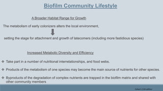 Biofilm Community Lifestyle
A Broader Habitat Range for Growth
The metabolism of early colonizers alters the local environment,
setting the stage for attachment and growth of latecomers (including more fastidious species)
Increased Metabolic Diversity and Efficiency
 Take part in a number of nutritional interrelationships, and food webs.
 Products of the metabolism of one species may become the main source of nutrients for other species.
 Byproducts of the degradation of complex nutrients are trapped in the biofilm matrix and shared with
other community members
Cohen's 11th edition
 