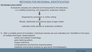 METHODS FOR MICROBIAL IDENTIFICATION
Endodontic samples are collected and transported to the laboratory
◦ in a viability-preserving, non-supportive, anaerobic medium.
Dispersed by sonication or vortex mixing
Diluted, distributed onto various types of agar media
cultivated under aerobic or anaerobic conditions
 After a suitable period of incubation, Individual colonies are sub cultivated and Identified on the basis
of multiple phenotype- based aspects
colony and cellular morphology,
gram-staining pattern,
oxygen tolerance,
comprehensive biochemical characterization,
metabolic end-product analysis by gas-liquid chromatography
Microbiologic culture method
Cohen's 11th edition
 