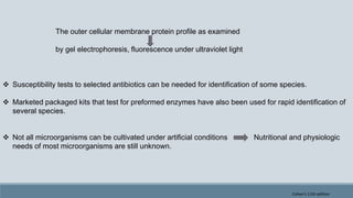 The outer cellular membrane protein profile as examined
by gel electrophoresis, fluorescence under ultraviolet light
 Susceptibility tests to selected antibiotics can be needed for identification of some species.
 Marketed packaged kits that test for preformed enzymes have also been used for rapid identification of
several species.
 Not all microorganisms can be cultivated under artificial conditions Nutritional and physiologic
needs of most microorganisms are still unknown.
Cohen's 11th edition
 