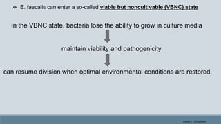  E. faecalis can enter a so-called viable but noncultivable (VBNC) state
In the VBNC state, bacteria lose the ability to grow in culture media
maintain viability and pathogenicity
can resume division when optimal environmental conditions are restored.
Cohen's 11th edition
 