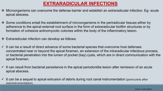 EXTRARADICULAR INFECTIONS
 Microorganisms can overcome the defense barrier and establish an extraradicular infection. Eg- acute
apical abscess.
 Some conditions entail the establishment of microorganisms in the periradicular tissues either by
adherence to the apical external root surface in the form of extraradicular biofilm structures or by
formation of cohesive actinomycotic colonies within the body of the inflammatory lesion.
 Extraradicular infection can develop as follows:
 It can be a result of direct advance of some bacterial species that overcome host defenses
concentrated near or beyond the apical foramen, an extension of the intraradicular infectious process,
or bacterial penetration into the lumen of pocket (bay) cysts, which are in direct communication with the
apical foramen.
 It can result from bacterial persistence in the apical periodontitis lesion after remission of an acute
apical abscess.
 It can be a sequel to apical extrusion of debris during root canal instrumentation (particularly after
overinstrumentation).
Cohen's 11th edition
 
