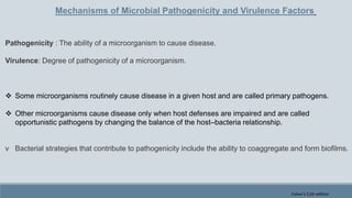 Mechanisms of Microbial Pathogenicity and Virulence Factors
Pathogenicity : The ability of a microorganism to cause disease.
Virulence: Degree of pathogenicity of a microorganism.
 Some microorganisms routinely cause disease in a given host and are called primary pathogens.
 Other microorganisms cause disease only when host defenses are impaired and are called
opportunistic pathogens by changing the balance of the host–bacteria relationship.
v Bacterial strategies that contribute to pathogenicity include the ability to coaggregate and form biofilms.
Cohen's 11th edition
 