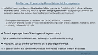Biofilm and Community-Based Microbial Pathogenesis
 Individual microorganisms proliferating in a habitat give rise to Population which interact with one
another to form a Community which is a part of a larger system called Ecosystem (a functional self
supporting system that includes the microbial community and its environment).
• Each population occupies a functional role (niche) within the community
• Community profiling studies revealed that bacterial composition of the endodontic microbiota differs
consistently between individuals.
 From the perspective of the single-pathogen concept:
◦ Apical periodontitis can be considered as having no specific microbial etiology.
 However, based on the community as-a- pathogen concept:
◦ it is possible to infer that some communities are more related to certain forms of the disease
Cohen's 11th edition
 