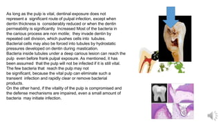 As long as the pulp is vital, dentinal exposure does not
represent a significant route of pulpal infection, except when
dentin thickness is considerably reduced or when the dentin
permeability is significantly Increased Most of the bacteria in
the carious process are non motile; they invade dentin by
repeated cell division, which pushes cells into tubules.
Bacterial cells may also be forced into tubules by hydrostatic
pressures developed on dentin during mastication.
Bacteria inside tubules under a deep carious lesion can reach the
pulp even before frank pulpal exposure. As mentioned, it has
been assumed that the pulp will not be infected if it is still vital.
The few bacteria that reach the pulp may not
be significant, because the vital pulp can eliminate such a
transient infection and rapidly clear or remove bacterial
products.
On the other hand, if the vitality of the pulp is compromised and
the defense mechanisms are impaired, even a small amount of
bacteria may initiate infection.
 