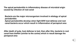 The apical periodontitis is inflammatory disease of microbial origin
caused by infection of root canal
Bacteria are the major microorganism involved in etiology of apical
periodontitis
Apical periodontitis develop when fight B/W host defense and root
canal bacteria occur which result in inflammation of periapical area
After death of pulp, host defense is lost, then after this, bacteria in root
canal from biofilm (similar to the caries) which in result damage the
periapical area
 