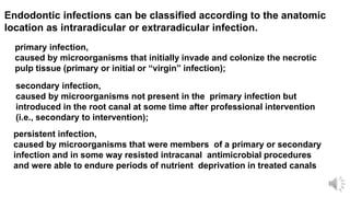 Endodontic infections can be classified according to the anatomic
location as intraradicular or extraradicular infection.
primary infection,
caused by microorganisms that initially invade and colonize the necrotic
pulp tissue (primary or initial or “virgin” infection);
secondary infection,
caused by microorganisms not present in the primary infection but
introduced in the root canal at some time after professional intervention
(i.e., secondary to intervention);
persistent infection,
caused by microorganisms that were members of a primary or secondary
infection and in some way resisted intracanal antimicrobial procedures
and were able to endure periods of nutrient deprivation in treated canals
 