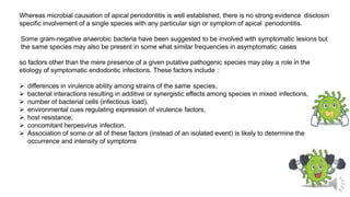 Whereas microbial causation of apical periodontitis is well established, there is no strong evidence disclosin
specific involvement of a single species with any particular sign or symptom of apical periodontitis.
Some gram-negative anaerobic bacteria have been suggested to be involved with symptomatic lesions but
the same species may also be present in some what similar frequencies in asymptomatic cases
so factors other than the mere presence of a given putative pathogenic species may play a role in the
etiology of symptomatic endodontic infections. These factors include :
 differences in virulence ability among strains of the same species,
 bacterial interactions resulting in additive or synergistic effects among species in mixed infections,
 number of bacterial cells (infectious load),
 environmental cues regulating expression of virulence factors,
 host resistance;
 concomitant herpesvirus infection.
 Association of some or all of these factors (instead of an isolated event) is likely to determine the
occurrence and intensity of symptoms
 
