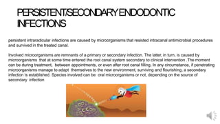 PERSISTENT/SECONDARYENDODONTIC
INFECTIONS
persistent intraradicular infections are caused by microorganisms that resisted intracanal antimicrobial procedures
and survived in the treated canal.
Involved microorganisms are remnants of a primary or secondary infection. The latter, in turn, is caused by
microorganisms that at some time entered the root canal system secondary to clinical intervention .The moment
can be during treatment, between appointments, or even after root canal filling. In any circumstance, if penetrating
microorganisms manage to adapt themselves to the new environment, surviving and flourishing, a secondary
infection is established. Species involved can be oral microorganisms or not, depending on the source of
secondary infection
 