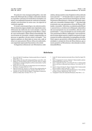 Arq Bras Cardiol
2003; 80: 438-41.
Jatene e cols
Endomiocardiofibrose em lactente
441
Referências
1. Davies JNP, Ball JD. The pathology of endomyocardial fibrosis in Uganda. Br
Heart J 1995; 17: 337.
2. Ball JD, Williams AW, Davies JNP. Endomiocardial fibrosis. Lancet 1959; i: 1049.
3. Mandroi W, Vieira SR, Hemb R, Freitas FM, Azevedo DF, Faraco EZ. Achados
hemodinâmicos e cineangiocardiográficos na fibrose endomiocárdica. Arq Bras
Cardiol 1982; 38: 173-80.
4. BarretoACP,LuzPL,OliveiraAS,etal.Determinantsofsurvivalinendomyocar-
dial fibrosis. Circulation 1989; 80: 1177-82.
5. Jagob JLB, Garzon SAC, Silveira LC, Lorga AM. Fibrose endomiocárdica em
criança de 2 anos de idade. Relato de caso. Arq Bras Cardiol 1988; 50: 413-6.
6. Guimarães AC, Esteves JP, Filho AS, Macedo V. Clinical aspects of endomyocar-
diofibrosis in Bahia, Brazil. Am Heart J 1971; 81: 7-19.
7. Funder JW. Steroids, hypertension and cardiac fibrosis. Blood Press Suppl 1995;
39-42.
8. Mayet J, Kanagaratnam P, Lincoln C, Oldershaw P. Hipereosinophilic syndrome:
endomyocardial fibrosis. Heart 1997; 77: 391.
9. Chan L, Chiang BN, Kong CW, Lee JB, Wang SP, Hsu TL. Endomyocardial
fibrosis with massive endocardial calcific depositis. Clin Cardiol 1987; 10:
541-5.
10. SantosCL,MoraesCR,SantosFL,MoraesF,BrindeiroFilhoD.Endomyocardial
fibrosis in children. Cardiol Young 2001; 11: 205-9.
11. Ângelo A, Kulova A, Gurdevsky. Endocardial fibroelastosis. Clinico-patholgi-
cal study of 38 cases. Pathol Res Pract 1984; 178: 84- 8.
12. Venugopalan P, Stewart JM. Endocardial fibroelastosis. Med J 2001; 2: 1-23.
Do ponto de vista cineangiocardiográfico, tem sido
observadaobliteraçãodascavidadesventricularesdireitas
ou esquerdas e presença de insuficiência tricúspide e/ou
mitral, com amputação da ponta do ventrículo acometido,
achados estes presentes no nosso caso, em especial no
ventrículo esquerdo.
O estudo anatomopatológico da endomiocardio-
fibrosedemonstraalgunsachadosmaisimportantescomo:
obliteracão das trabéculas da via de entrada e corpo do
ventrículodireitoe/ouesquerdoportecidofibroso,conten-
do vasos neoformados e fibras elásticas desordenadas. Há
envolvimento do miocárdio, estando comprometidos no
processo os aparelhos valvares mitral e tricúspide 4
. Tais
aspectos puderam ser observados no nosso caso, onde se
observou espessamento fibroso difuso do endocárdio,
comimportanterepercussãofuncionalnavalvamitral.
O diagnóstico diferencial com fibroelastose endo-
cárdica, doença restritiva mais freqüente na faixa etária do
nosso paciente 11,12
, foi baseado tanto no aspecto macros-
cópico como pelas características histológicas da lesão.
Na primeira (fibroelastose), o limite do endocárdio espes-
sado com o miocárdio é bastante nítido11,12
,nãoobservado
no presente caso, que apresentava feixes de fibrose infil-
trando o miocárdio. Além disso, na endomiocardiofibrose
é característica a existência de inflamação endocárdica
não necessariamente rica em eosinófilos, além de vasos
neoformados 10
, como encontrados no caso em discussão.
Taiscaracterísticas(fibrose,inflamaçãoevasosneoforma-
dos) levaram alguns autores a implicar uma possível orga-
nização de trombos endocárdicos na patogênese da lesão.
Outro aspecto que permite a diferenciação entre as duas
entidades é o arranjo dos feixes de fibras elásticas, que se
mostra paralelo na fibroelastose e desordenado na endo-
miocardiofibrose.
 