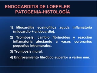 ENDOCARDITIS DE LOEFFLER
   PATOGENIA-HISTOLOGÍA


 1) Miocarditis eosinofílica aguda inflamatoria
   (miocardio + endocardio).
 2) Trombosis, cambio fibrinoides y reacción
   inflamatoria afectando a vasos coronarios
   pequeños intramurales.
 3) Trombosis mural.
 4) Engrosamiento fibrótico superior a varios mm.
 