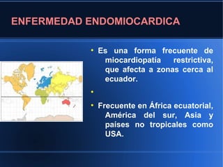 ENFERMEDAD ENDOMIOCARDICA

           ●
               Es una forma frecuente de
                miocardiopatía   restrictiva,
                que afecta a zonas cerca al
                ecuador.
           ●


           ●
               Frecuente en África ecuatorial,
                 América del sur, Asia y
                 países no tropicales como
                 USA.
 