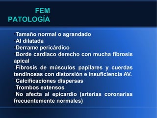 FEM
PATOLOGÍA
 •Tamaño normal o agrandado
 •AI dilatada
 •Derrame pericárdico
 •Borde cardiaco derecho con mucha fibrosis
 apical
 •Fibrosis de músculos papilares y cuerdas
 tendinosas con distorsión e insuficiencia AV.
 •Calcificaciones dispersas
 •Trombos extensos
 •No afecta al epicardio (arterias coronarias
 frecuentemente normales)
 