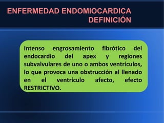 ENFERMEDAD ENDOMIOCARDICA
                DEFINICIÓN


   Intenso engrosamiento fibrótico del
   endocardio del apex y regiones
   subvalvulares de uno o ambos ventrículos,
   lo que provoca una obstrucción al llenado
   en    el   ventrículo   afecto,     efecto
   RESTRICTIVO.
 