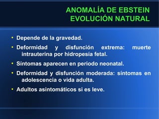ANOMALÍA DE EBSTEIN
                       EVOLUCIÓN NATURAL

●
    Depende de la gravedad.
●
    Deformidad y disfunción extrema:         muerte
     intrauterina por hidropesía fetal.
●
    Síntomas aparecen en periodo neonatal.
●
    Deformidad y disfunción moderada: síntomas en
     adolescencia o vida adulta.
●
    Adultos asintomáticos si es leve.
 